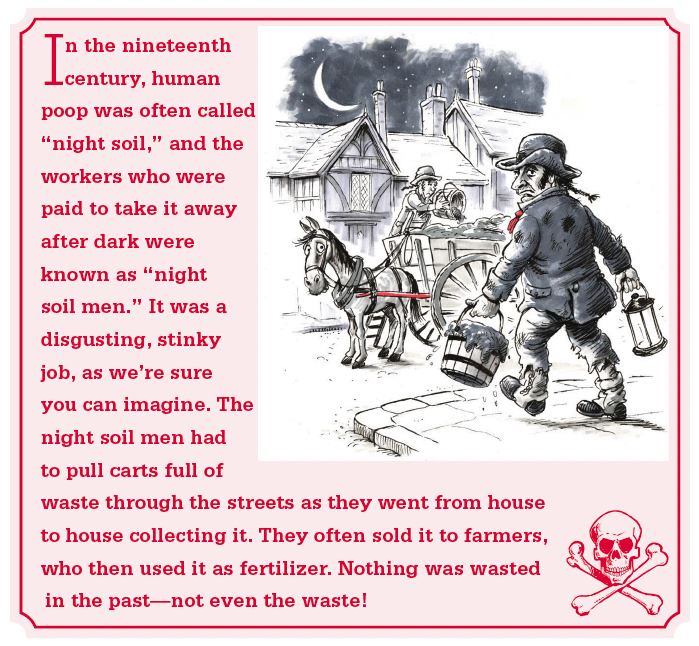 In the nineteenth century, human poop was often called, "night soil," and the workers who were paid to take it away after dark were known as "night soil men." It was a disgusting, stinky job, as we're sure you can imagine. The night soil men had to pull carts full of waste through the streets as they went from house to house collecting it. They often sold it to farmers, who then used it as fertilizer. Nothing was wasted in the past--not even the waste!